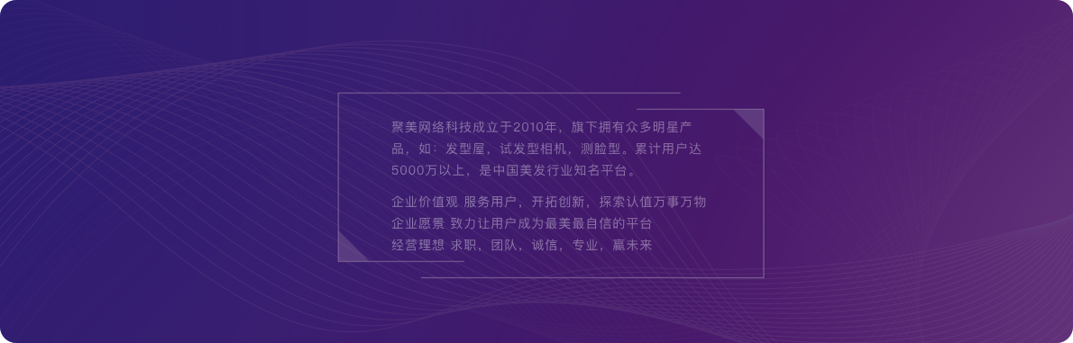 聚美网络科技成立于2010年,旗下拥有众多明星产品,如:发型屋,试发型相机,测脸型。累计用户达5000万以上,是中国美发行业知名平台。企业价值观 服务用户,开拓创新,探索认值万事万物企业愿景 致力让用户成为最美最自信的平台经营理想 求职,团队,诚信,专业,赢未来。
